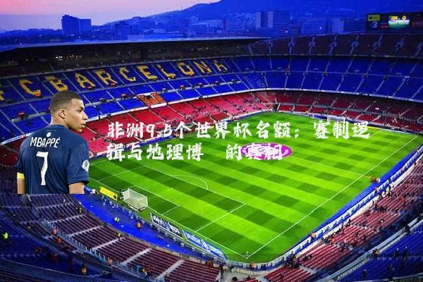 非洲9.5个世界杯名额:赛制逻辑与地理博弈的真相